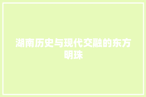 湖南历史与现代交融的东方明珠