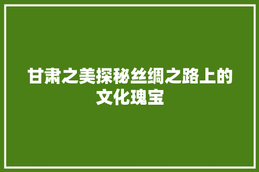 甘肃之美探秘丝绸之路上的文化瑰宝