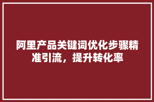 阿里产品关键词优化步骤精准引流，提升转化率