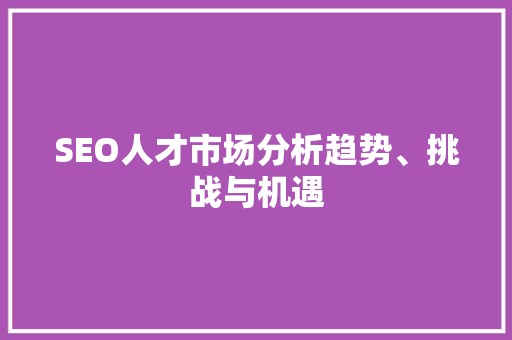 SEO人才市场分析趋势、挑战与机遇