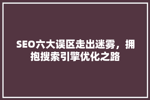 SEO六大误区走出迷雾，拥抱搜索引擎优化之路