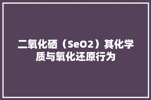 二氧化硒（SeO2）其化学质与氧化还原行为