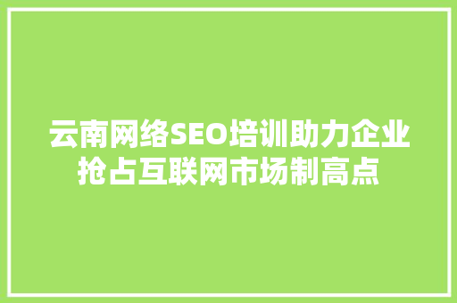 云南网络SEO培训助力企业抢占互联网市场制高点