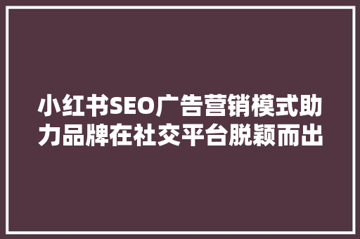 小红书SEO广告营销模式助力品牌在社交平台脱颖而出