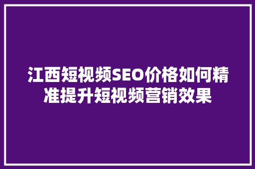 江西短视频SEO价格如何精准提升短视频营销效果