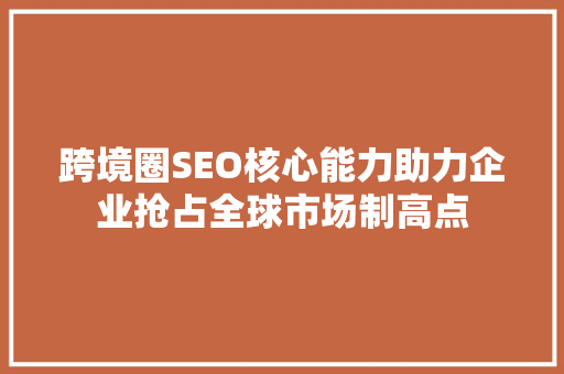 跨境圈SEO核心能力助力企业抢占全球市场制高点
