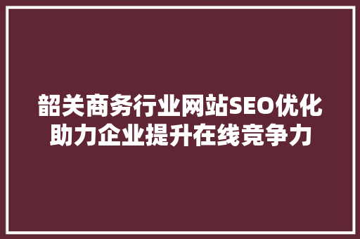韶关商务行业网站SEO优化助力企业提升在线竞争力
