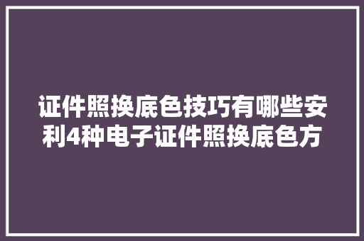 证件照换底色技巧有哪些安利4种电子证件照换底色方法