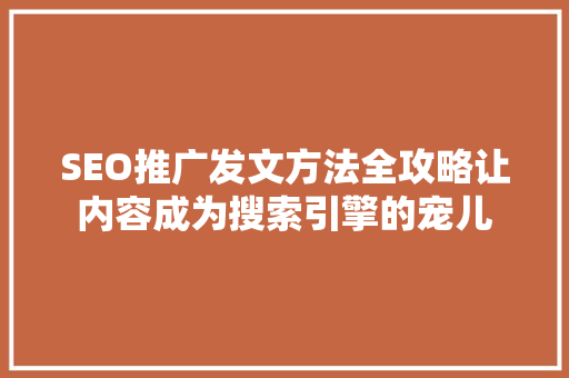 SEO推广发文方法全攻略让内容成为搜索引擎的宠儿