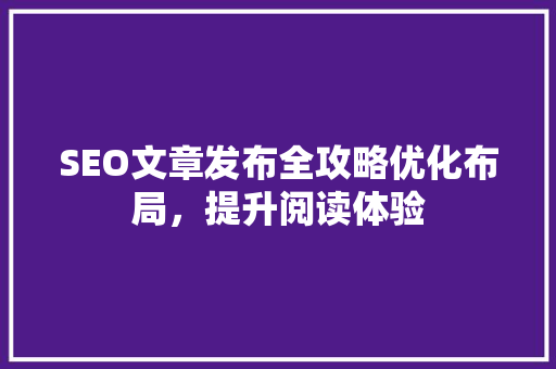 SEO文章发布全攻略优化布局，提升阅读体验