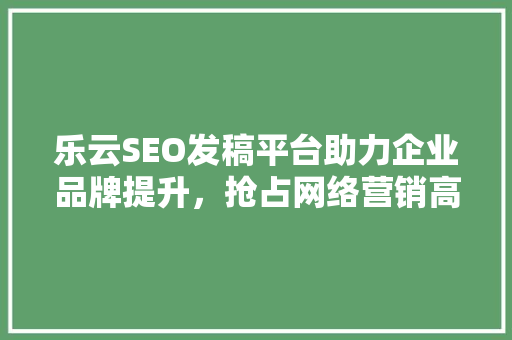 乐云SEO发稿平台助力企业品牌提升，抢占网络营销高地
