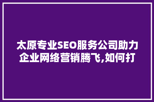 太原专业SEO服务公司助力企业网络营销腾飞,如何打造高效关键词布局步骤
