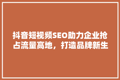 抖音短视频SEO助力企业抢占流量高地，打造品牌新生态