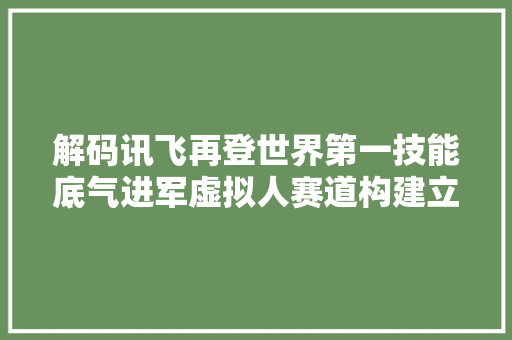 解码讯飞再登世界第一技能底气进军虚拟人赛道构建立体AI生态