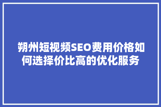 朔州短视频SEO费用价格如何选择价比高的优化服务