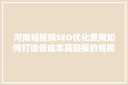 河南短视频SEO优化费用如何打造低成本高回报的短视频营销步骤