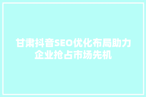 甘肃抖音SEO优化布局助力企业抢占市场先机