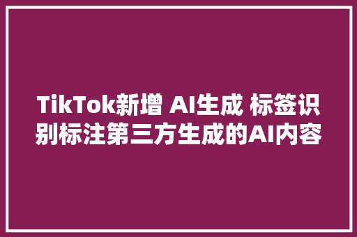 TikTok新增 AI生成 标签识别标注第三方生成的AI内容