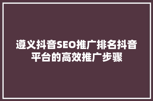 遵义抖音SEO推广排名抖音平台的高效推广步骤