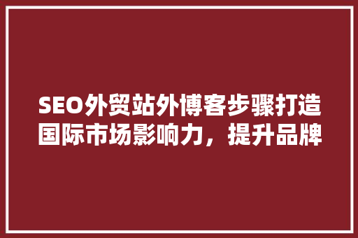 SEO外贸站外博客步骤打造国际市场影响力，提升品牌知名度