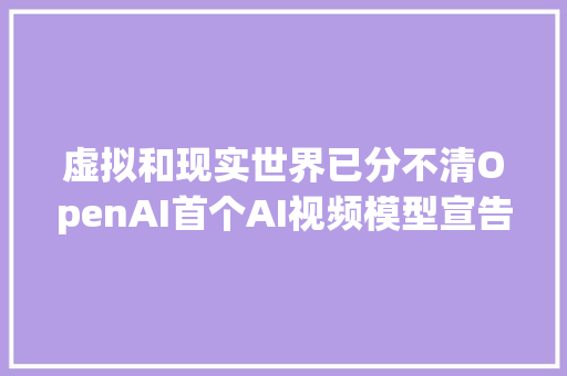 虚拟和现实世界已分不清OpenAI首个AI视频模型宣告60秒视频全AI生成