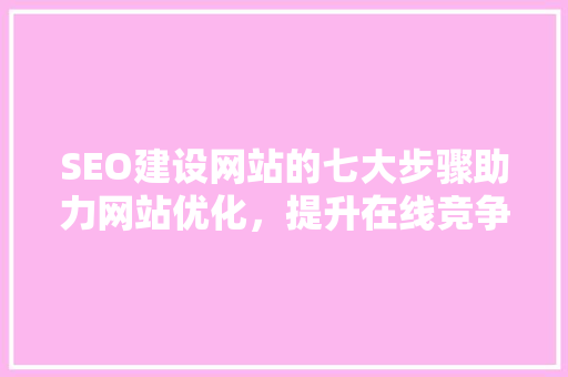 SEO建设网站的七大步骤助力网站优化，提升在线竞争力