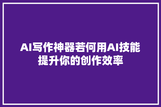 AI写作神器若何用AI技能提升你的创作效率