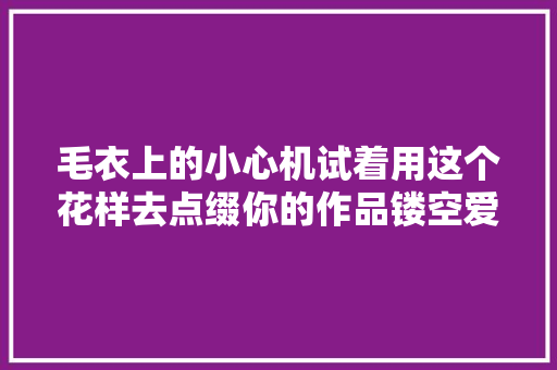 毛衣上的小心机试着用这个花样去点缀你的作品镂空爱心教程