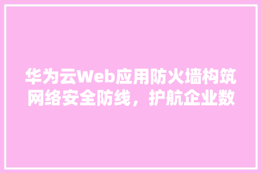 华为云Web应用防火墙构筑网络安全防线，护航企业数字化转型