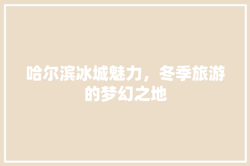 哈尔滨冰城魅力，冬季旅游的梦幻之地
