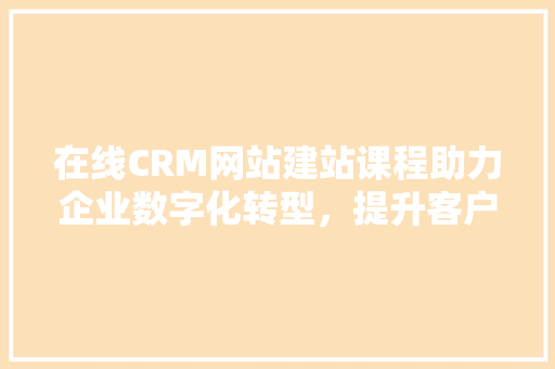 在线CRM网站建站课程助力企业数字化转型，提升客户关系管理效率