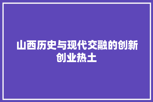 山西历史与现代交融的创新创业热土