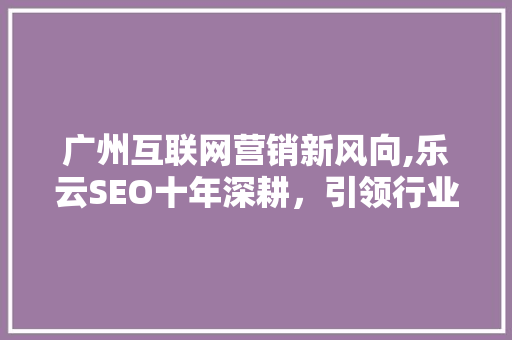 广州互联网营销新风向,乐云SEO十年深耕，引领行业发展