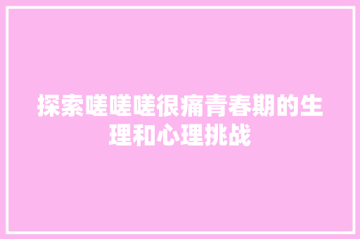 探索嗟嗟嗟很痛青春期的生理和心理挑战