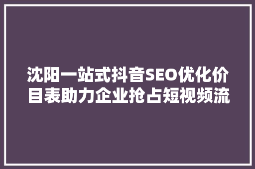 沈阳一站式抖音SEO优化价目表助力企业抢占短视频流量高地