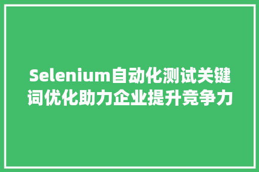 Selenium自动化测试关键词优化助力企业提升竞争力_selenium关键词排名优化