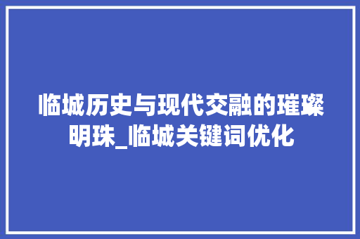 临城历史与现代交融的璀璨明珠_临城关键词优化