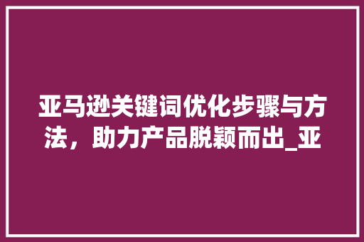 亚马逊关键词优化步骤与方法，助力产品脱颖而出_亚马逊关键词优化ppt