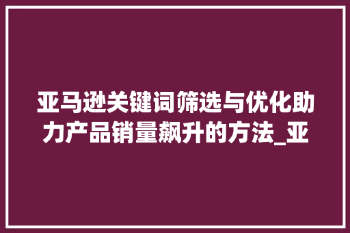 亚马逊关键词筛选与优化助力产品销量飙升的方法_亚马逊关键词筛选及优化