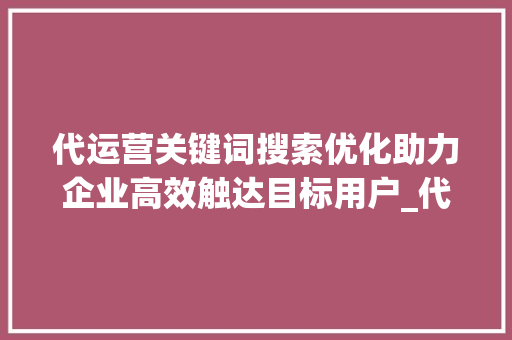 代运营关键词搜索优化助力企业高效触达目标用户_代运营关键词搜索优化