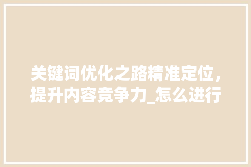 关键词优化之路精准定位，提升内容竞争力_怎么进行优化关键词