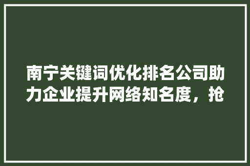 南宁关键词优化排名公司助力企业提升网络知名度，抢占市场先机_南宁关键词优化排名公司