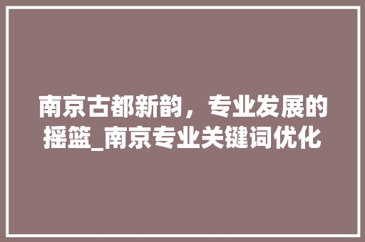 南京古都新韵，专业发展的摇篮_南京专业关键词优化
