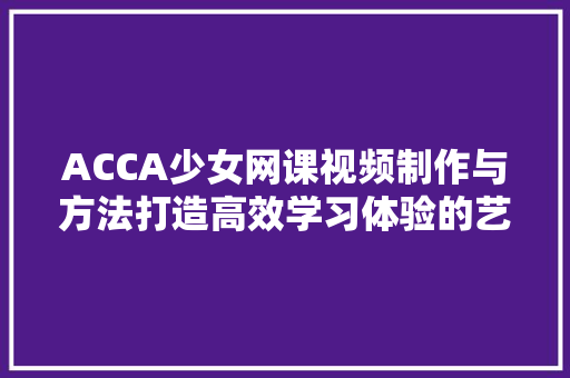 ACCA少女网课视频制作与方法打造高效学习体验的艺术