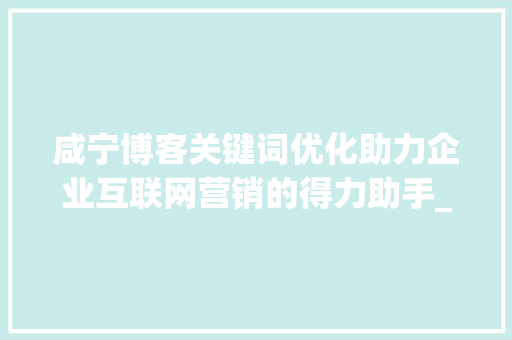 咸宁博客关键词优化助力企业互联网营销的得力助手_咸宁博客关键词优化公司