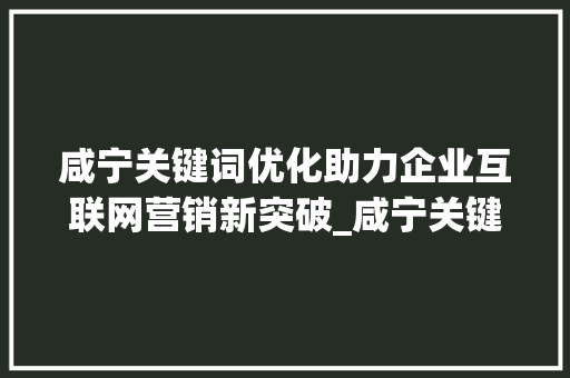 咸宁关键词优化助力企业互联网营销新突破_咸宁关键词优化公司