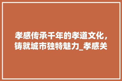 孝感传承千年的孝道文化，铸就城市独特魅力_孝感关键词优化方法