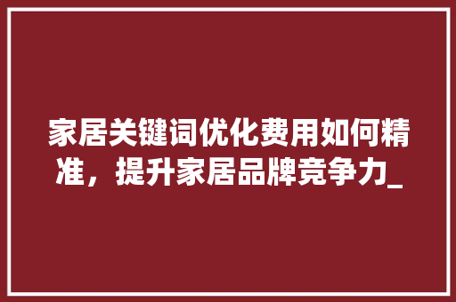 家居关键词优化费用如何精准，提升家居品牌竞争力_家居关键词优化费用