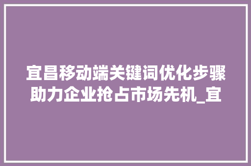 宜昌移动端关键词优化步骤助力企业抢占市场先机_宜昌移动端关键词优化