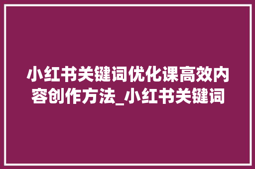 小红书关键词优化课高效内容创作方法_小红书关键词优化课